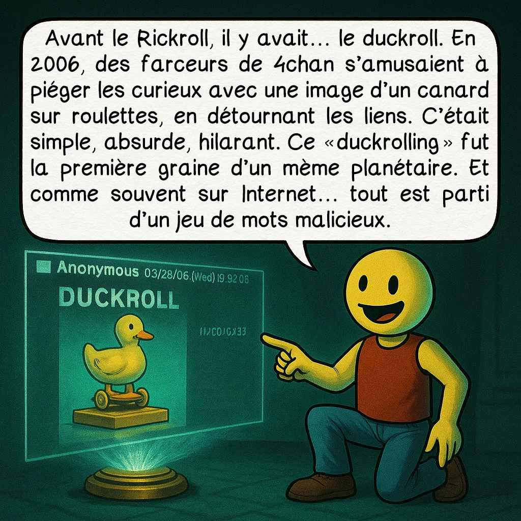 Le rickroll, case 2 : Avant le Rickroll, il y avait… le duckroll. En 2006, des farceurs de 4chan s’amusaient à piéger les curieux avec une image d’un canard sur roulettes, en détournant les liens. C’était simple, absurde, hilarant. Ce « duckrolling » fut la première graine d’un mème planétaire. Et comme souvent sur Internet… tout est parti d’un jeu de mots malicieux.