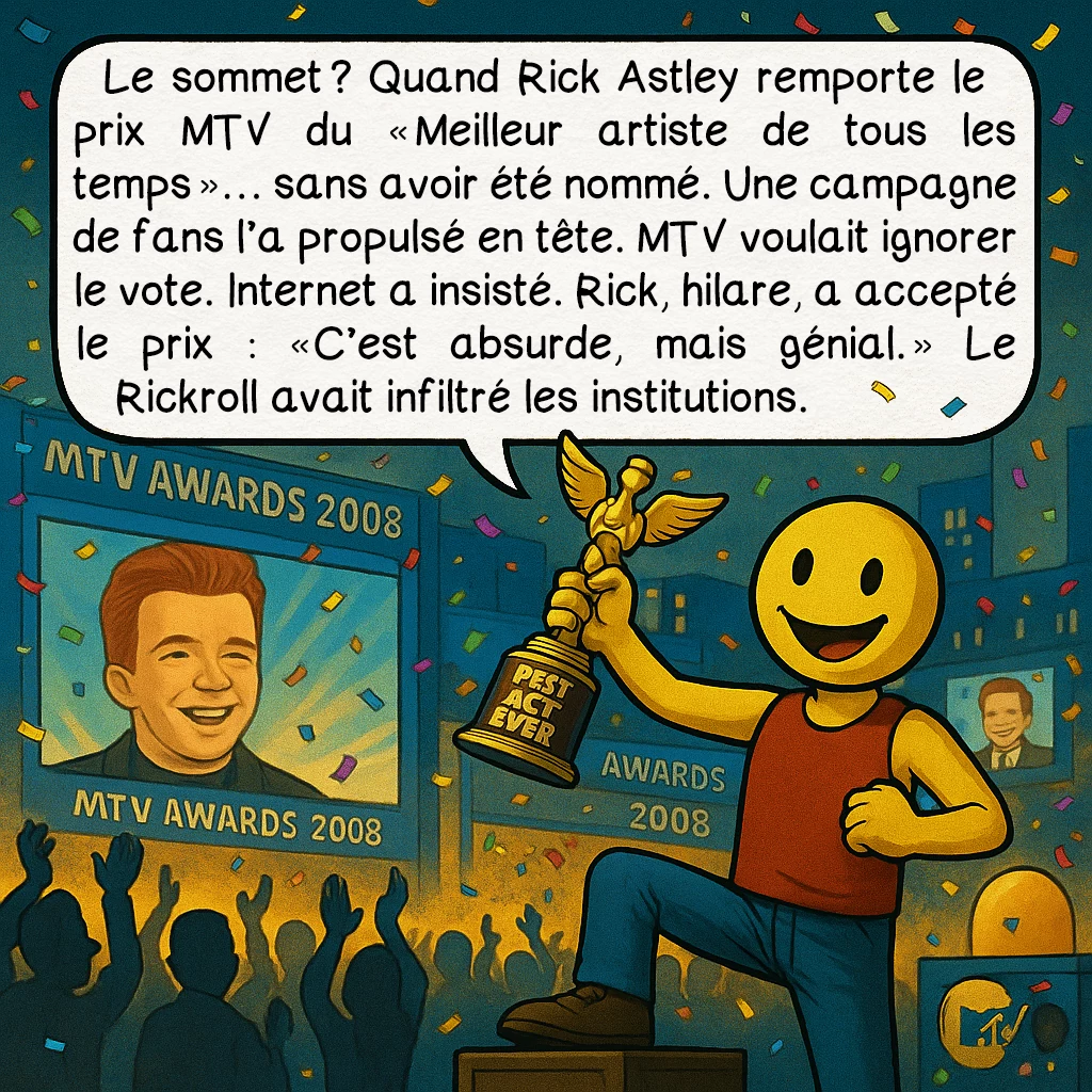 Le rickroll, case 6 : Le sommet ? Quand Rick Astley remporte le prix MTV du « Meilleur artiste de tous les temps »… sans avoir été nommé. Une campagne de fans l’a propulsé en tête. MTV voulait ignorer le vote. Internet a insisté. Rick, hilare, a accepté le prix : « C’est absurde, mais génial. » Le Rickroll avait infiltré les institutions.