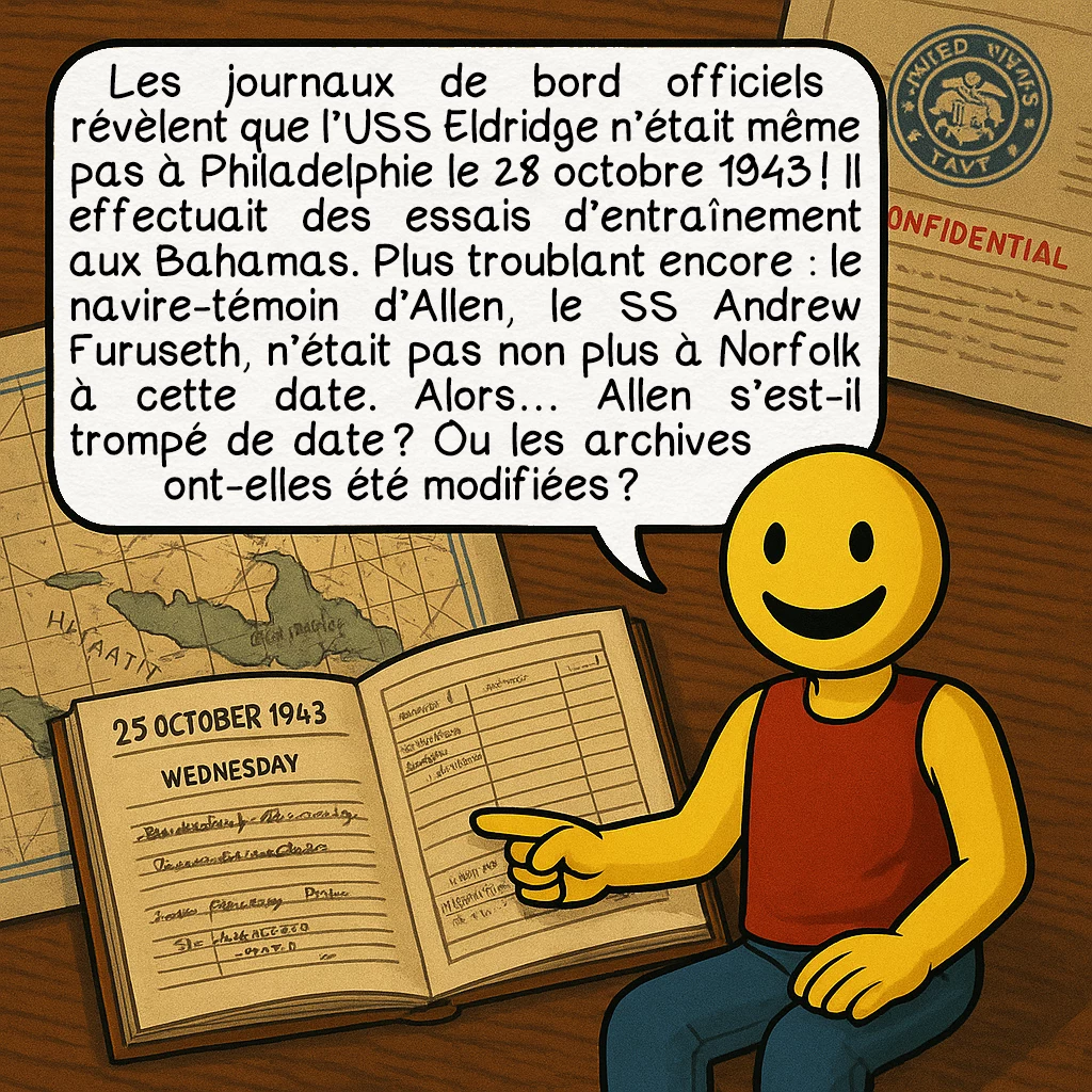 L’expérience de Philadelphie, case 6 : Les journaux de bord officiels révèlent que l’USS Eldridge n’était même pas à Philadelphie le 28 octobre 1943 ! Il effectuait des essais d’entraînement aux Bahamas. Plus troublant encore : le navire-témoin d’Allen, le SS Andrew Furuseth, n’était pas non plus à Norfolk à cette date. Alors… Allen s’est-il trompé de date ? Ou les archives ont-elles été modifiées ?
