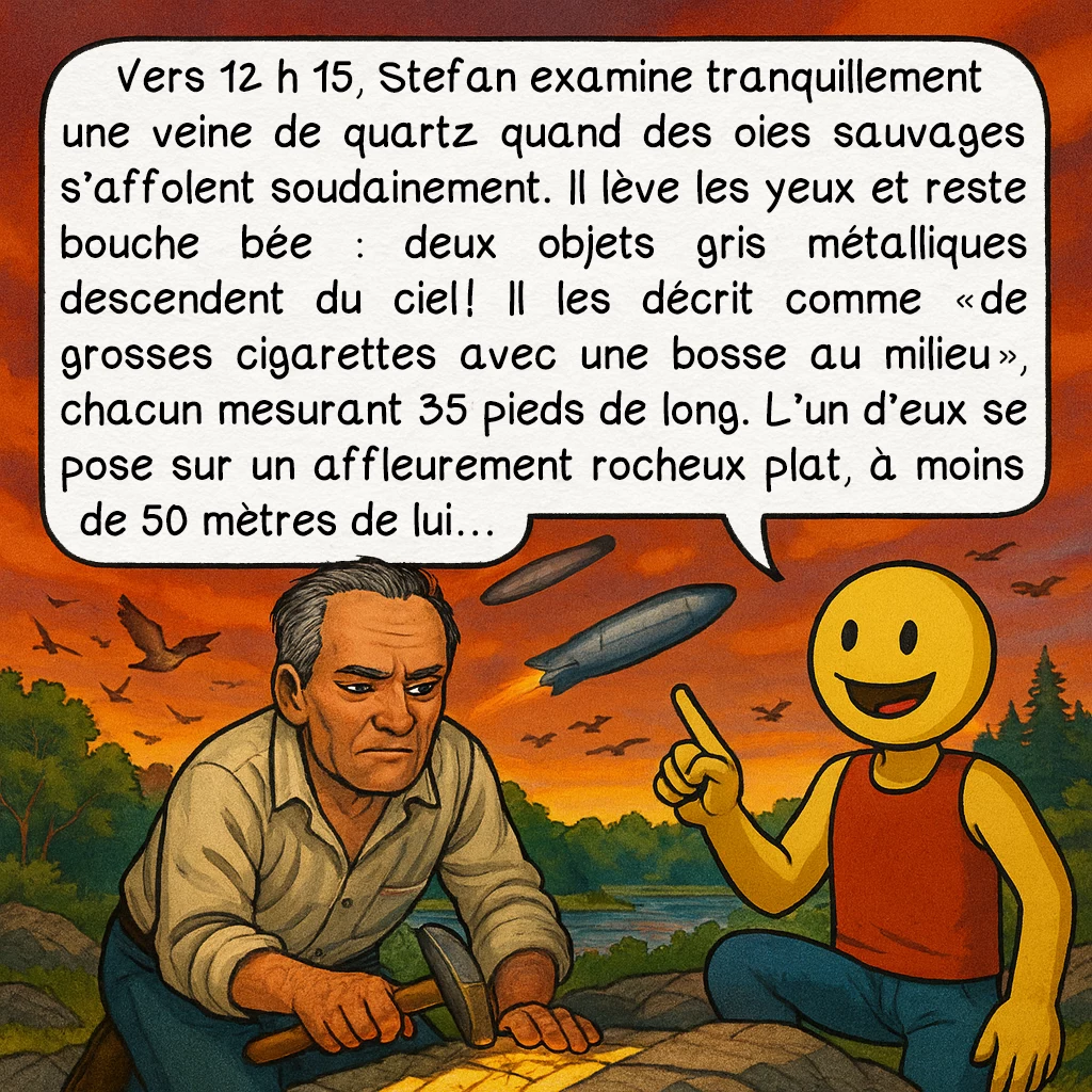 L’incident du lac Falcon, case 2 : Vers 12 h 15, Stefan examine tranquillement une veine de quartz quand des oies sauvages s’affolent soudainement. Il lève les yeux et reste bouche bée : deux objets gris métalliques descendent du ciel ! Il les décrit comme « de grosses cigarettes avec une bosse au milieu », chacun mesurant 35 pieds de long. L’un d’eux se pose sur un affleurement rocheux plat, à moins de 50 mètres de lui…