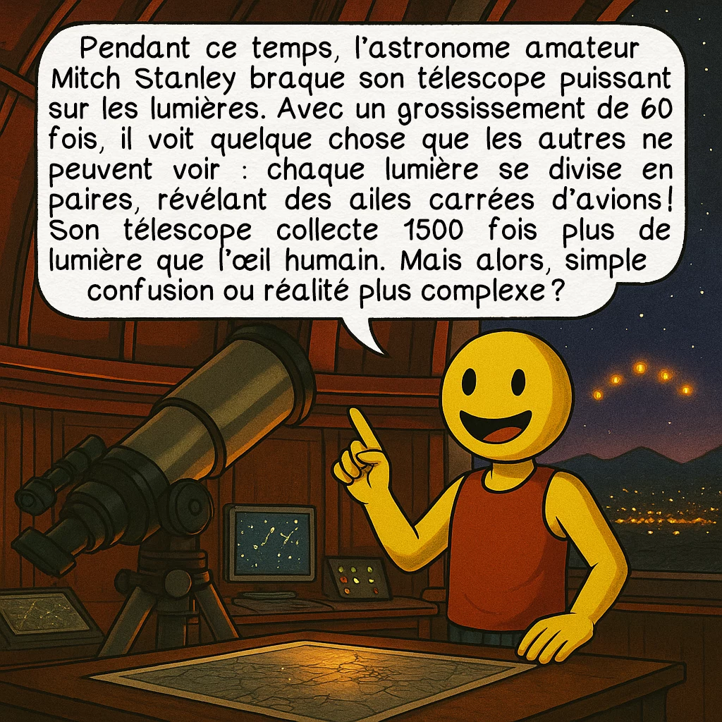 Les lumières de Phoenix, case 4 : Pendant ce temps, l’astronome amateur Mitch Stanley braque son télescope puissant sur les lumières. Avec un grossissement de 60 fois, il voit quelque chose que les autres ne peuvent voir : chaque lumière se divise en paires, révélant des ailes carrées d’avions ! Son télescope collecte 1500 fois plus de lumière que l’œil humain. Mais alors, simple confusion ou réalité plus complexe ?