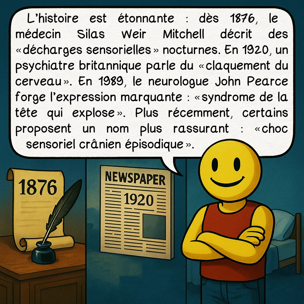 Le syndrome de la tête qui explose, case 3 : L’histoire est étonnante : dès 1876, le médecin Silas Weir Mitchell décrit des « décharges sensorielles » nocturnes. En 1920, un psychiatre britannique parle du « claquement du cerveau ». En 1989, le neurologue John Pearce forge l’expression marquante : « syndrome de la tête qui explose ». Plus récemment, certains proposent un nom plus rassurant : « choc sensoriel crânien épisodique ».