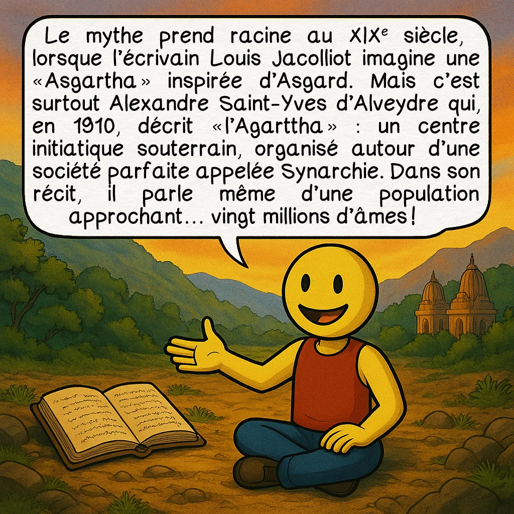 L’Agartha, case 2 : Le mythe prend racine au XIXᵉ siècle, lorsque l’écrivain Louis Jacolliot imagine une « Asgartha » inspirée d’Asgard. Mais c’est surtout Alexandre Saint-Yves d’Alveydre qui, en 1910, décrit « l’Agarttha » : un centre initiatique souterrain, organisé autour d’une société parfaite appelée Synarchie. Dans son récit, il parle même d’une population approchant… vingt millions d’âmes !