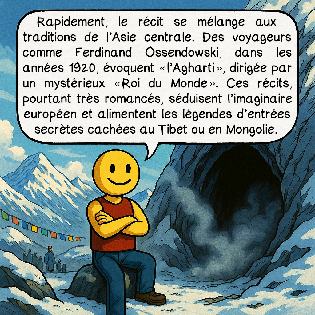 L’Agartha, case 3 : Rapidement, le récit se mélange aux traditions de l’Asie centrale. Des voyageurs comme Ferdinand Ossendowski, dans les années 1920, évoquent « l’Agharti », dirigée par un mystérieux « Roi du Monde ». Ces récits, pourtant très romancés, séduisent l’imaginaire européen et alimentent les légendes d’entrées secrètes cachées au Tibet ou en Mongolie.
