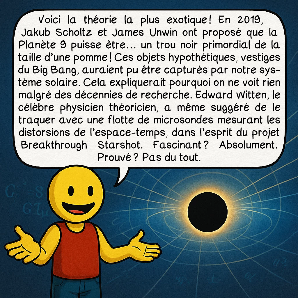 La planète 9, case 7 : Voici la théorie la plus exotique ! En 2019, Jakub Scholtz et James Unwin ont proposé que la Planète 9 puisse être… un trou noir primordial de la taille d’une pomme ! Ces objets hypothétiques, vestiges du Big Bang, auraient pu être capturés par notre système solaire. Cela expliquerait pourquoi on ne voit rien malgré des décennies de recherche. Edward Witten, le célèbre physicien théoricien, a même suggéré de le traquer avec une flotte de microsondes mesurant les distorsions de l’espace-temps, dans l’esprit du projet Breakthrough Starshot. Fascinant ? Absolument. Prouvé ? Pas du tout.
