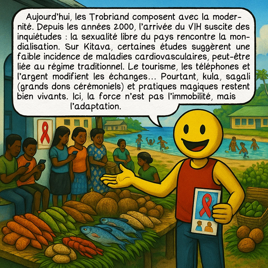 Les îles Trobriand, case 9 : Aujourd’hui, les Trobriand composent avec la modernité. Depuis les années 2000, l’arrivée du VIH suscite des inquiétudes : la sexualité libre du pays rencontre la mondialisation. Sur Kitava, certaines études suggèrent une faible incidence de maladies cardiovasculaires, peut-être liée au régime traditionnel. Le tourisme, les téléphones et l’argent modifient les échanges… Pourtant, kula, sagali (grands dons cérémoniels) et pratiques magiques restent bien vivants. Ici, la force n’est pas l’immobilité, mais l’adaptation.