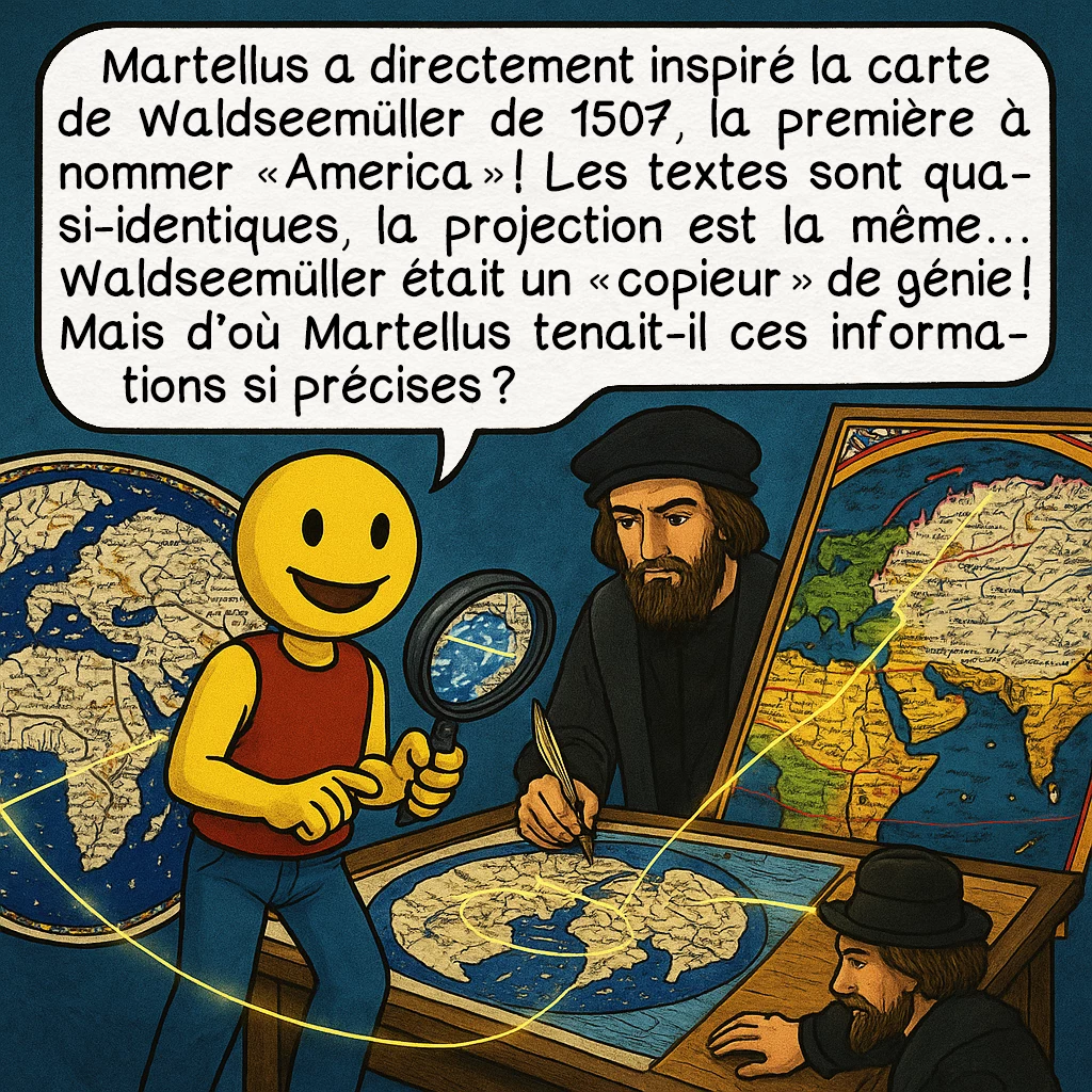 La carte de Henricus Martellus, case 7 : Martellus a directement inspiré la carte de Waldseemüller de 1507, la première à nommer 'America' ! Les textes sont quasi-identiques, la projection est la même... Waldseemüller était un 'copieur' de génie ! Mais d'où Martellus tenait-il ces informations si précises ?