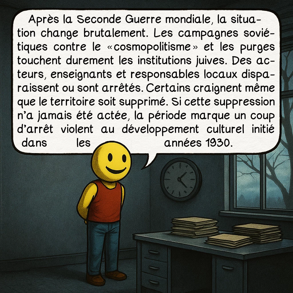 Le Birobidjan, case 6 : Après la Seconde Guerre mondiale, la situation change brutalement. Les campagnes soviétiques contre le « cosmopolitisme » et les purges touchent durement les institutions juives. Des acteurs, enseignants et responsables locaux disparaissent ou sont arrêtés. Certains craignent même que le territoire soit supprimé. Si cette suppression n’a jamais été actée, la période marque un coup d’arrêt violent au développement culturel initié dans les années 1930.