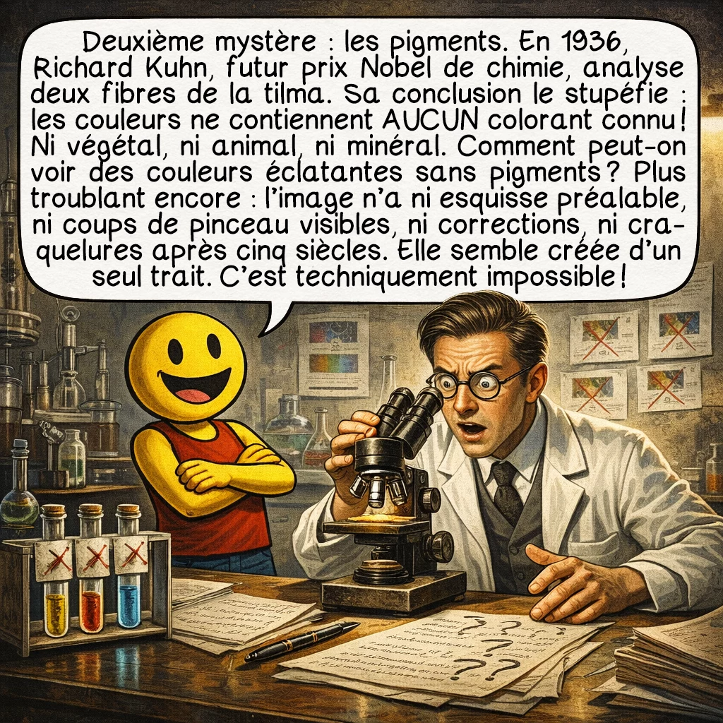 Notre-Dame de Guadalupe, case 4 : Deuxième mystère : les pigments. En 1936, Richard Kuhn, futur prix Nobel de chimie, analyse deux fibres de la tilma. Sa conclusion le stupéfie : les couleurs ne contiennent AUCUN colorant connu ! Ni végétal, ni animal, ni minéral. Comment peut-on voir des couleurs éclatantes sans pigments ? Plus troublant encore : l’image n’a ni esquisse préalable, ni coups de pinceau visibles, ni corrections, ni craquelures après cinq siècles. Elle semble créée d’un seul trait. C’est techniquement impossible !