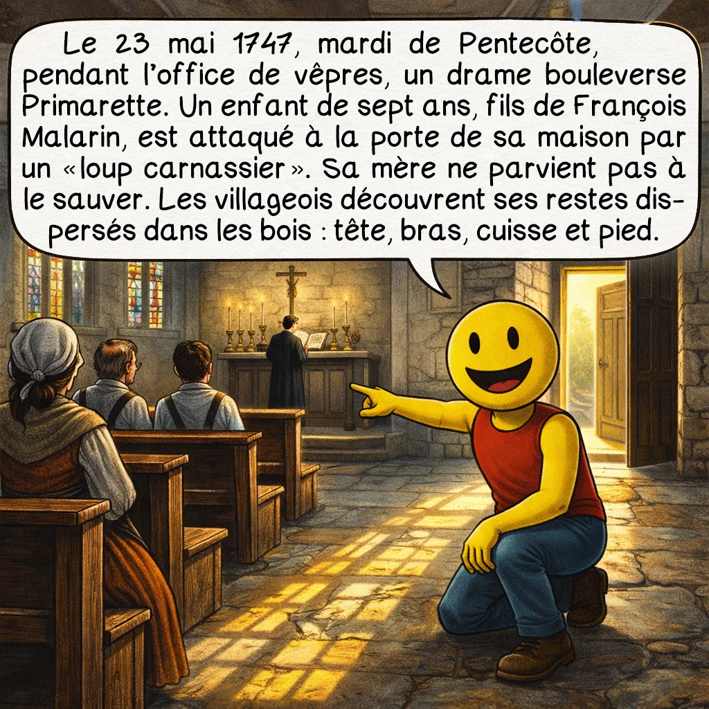 La bête de Primarette, case 2 : Le 23 mai 1747, mardi de Pentecôte, pendant l’office de vêpres, un drame bouleverse Primarette. Un enfant de sept ans, fils de François Malarin, est attaqué à la porte de sa maison par un « loup carnassier ». Sa mère ne parvient pas à le sauver. Les villageois découvrent ses restes dispersés dans les bois : tête, bras, cuisse et pied.