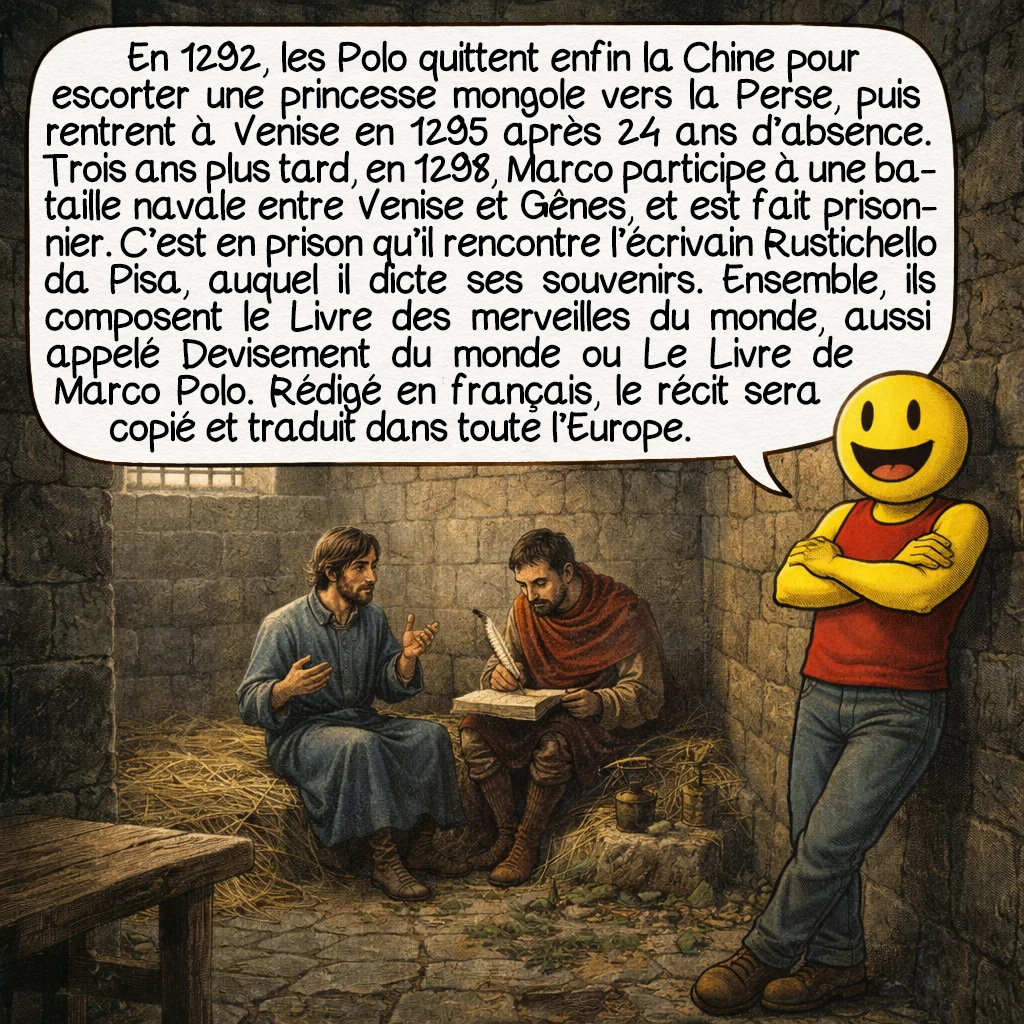 Marco Polo, case 7 : En 1292, les Polo quittent enfin la Chine pour escorter une princesse mongole vers la Perse, puis rentrent à Venise en 1295 après 24 ans d’absence. Trois ans plus tard, en 1298, Marco participe à une bataille navale entre Venise et Gênes, et est fait prisonnier. C’est en prison qu’il rencontre l’écrivain Rustichello da Pisa, auquel il dicte ses souvenirs. Ensemble, ils composent le Livre des merveilles du monde, aussi appelé Devisement du monde ou Le Livre de Marco Polo. Rédigé en français, le récit sera copié et traduit dans toute l’Europe.