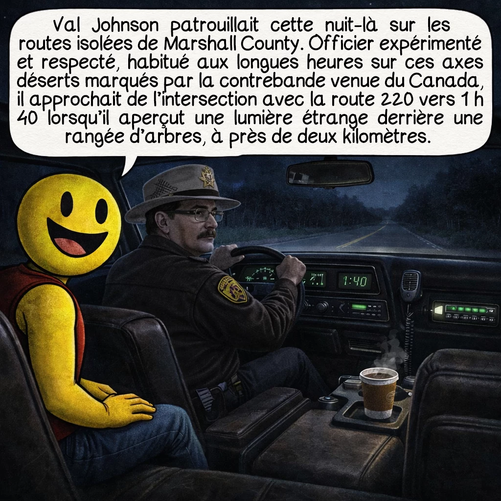 L’incident de Marshall County, case 2 : Val Johnson effectuait une patrouille de routine cette nuit-là, vérifiant les routes isolées de Marshall County. Officier expérimenté et respecté, il avait l’habitude des longues heures nocturnes sur ces routes désertes où la contrebande de drogue en provenance du Canada était un problème récurrent. À 1 h 40 du matin, alors qu’il approchait de l’intersection avec la route 220, il aperçut une lumière inhabituelle derrière une rangée d’arbres située à près de deux kilomètres.