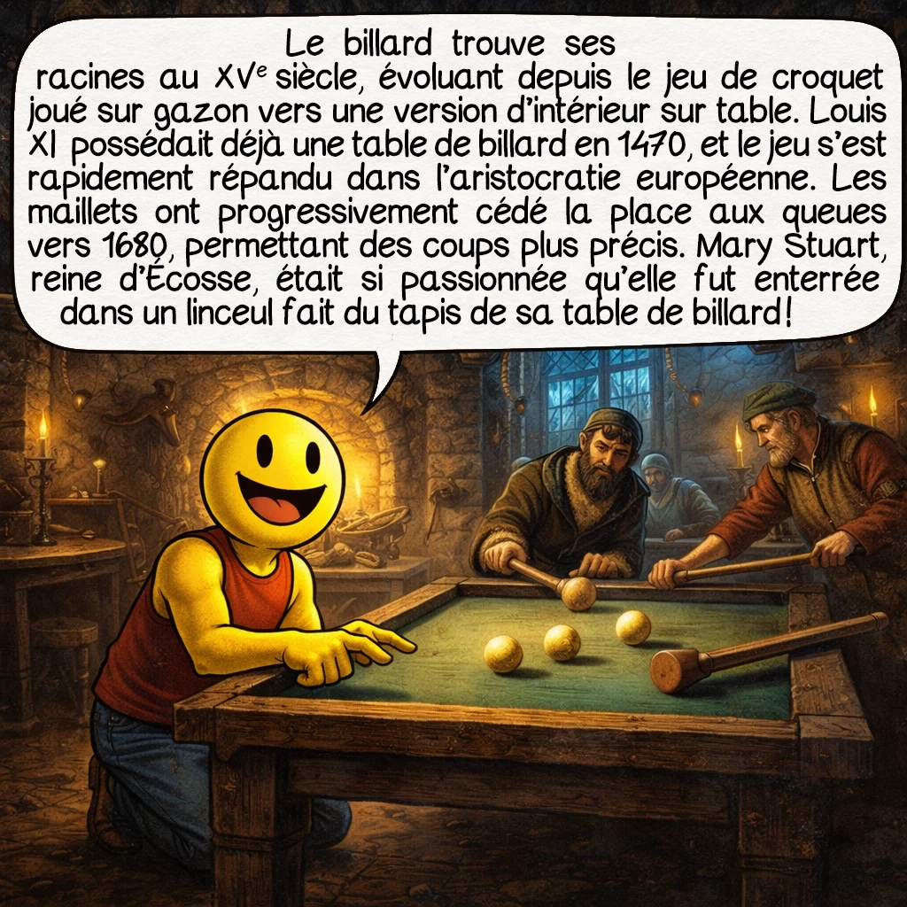 Le billard, case 2 : Le billard trouve ses racines au XVe siècle, évoluant depuis le jeu de croquet joué sur gazon vers une version d’intérieur sur table. Louis XI de France possédait déjà une table de billard en 1470, et le jeu s’est rapidement répandu dans l’aristocratie européenne. Les maillets ont progressivement cédé la place aux queues vers 1680, permettant des coups plus précis. Mary Stuart, reine d’Écosse, était si passionnée qu’elle fut enterrée dans un linceul fait du tapis de sa table de billard !