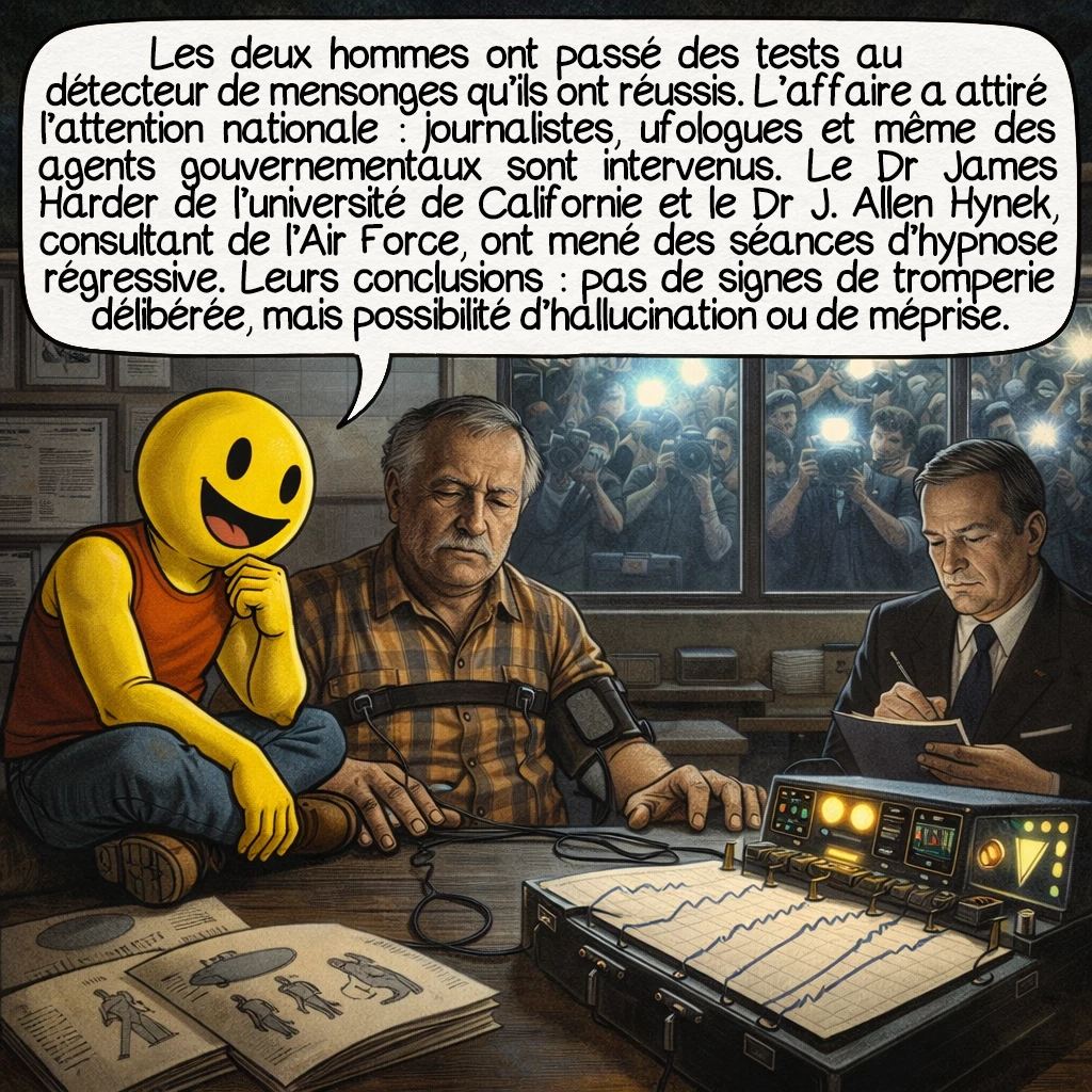 L’enlèvement de Pascagoula, case 5 : Les deux hommes ont passé des tests au détecteur de mensonges qu’ils ont réussis. L’affaire a attiré l’attention nationale : journalistes, ufologues et même des agents gouvernementaux sont intervenus. Le Dr James Harder de l’université de Californie et le Dr J. Allen Hynek, consultant de l’Air Force, ont mené des séances d’hypnose régressive. Leurs conclusions : pas de signes de tromperie délibérée, mais possibilité d’hallucination ou de méprise.