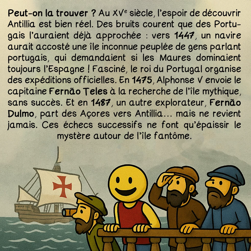 Antillia, case 6 : Peut-on la trouver ? Au XVe siècle, l’espoir de découvrir Antillia est bien réel. Des bruits courent que des Portugais l’auraient déjà approchée : vers 1447, un navire aurait accosté l’île inconnue peuplée de gens parlant portugais, qui demandent si les Maures dominaient toujours l’Espagne : Fasciné, le roi du Portugal organise des expéditions officielles. En 1475, Alphonse V envoie le capitaine Fernão Teles à la recherche de l’île mythique, sans succès. En 1487, un autre explorateur, Fernão Dulmo, part des Açores vers Antillia… mais ne revient jamais. Ces échecs successifs ne font qu’épaissir le mystère autour de l’île fantôme.