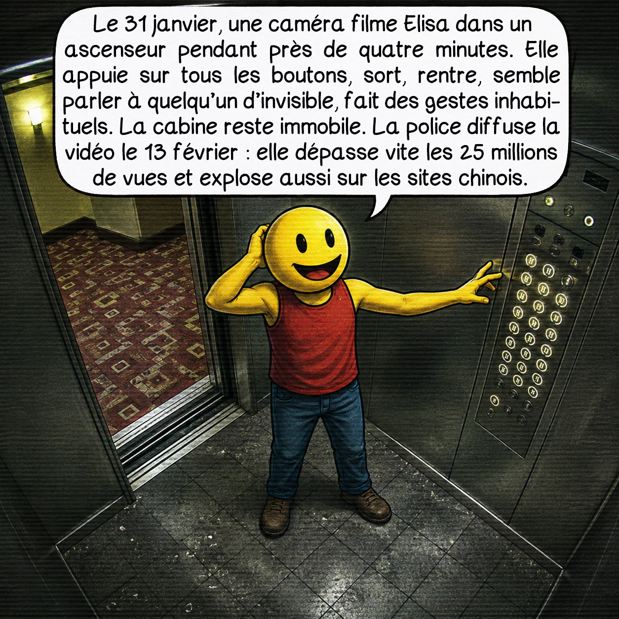 L’affaire Elisa Lam, case 5 : Le 31 janvier, une caméra filme Elisa dans un ascenseur pendant près de quatre minutes. Elle appuie sur tous les boutons, sort, rentre, semble parler à quelqu’un d’invisible, fait des gestes inhabituels. La cabine reste immobile. La police diffuse la vidéo le 13 février : elle dépasse vite les 25 millions de vues et explose aussi sur les sites chinois.