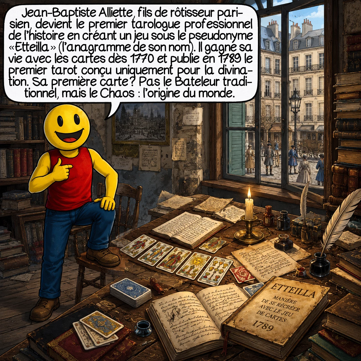Le tarot, case 5 : Jean-Baptiste Alliette, fils de rôtisseur parisien, renverse tout en signant sous le pseudonyme « Etteilla » — l’anagramme de son nom. Premier tarologue professionnel de l’histoire, il gagne sa vie avec les cartes dès 1770 et publie en 1789 le premier tarot conçu uniquement pour la divination. Sa première carte ? Pas le Bateleur traditionnel, mais le Chaos — l’origine du monde.