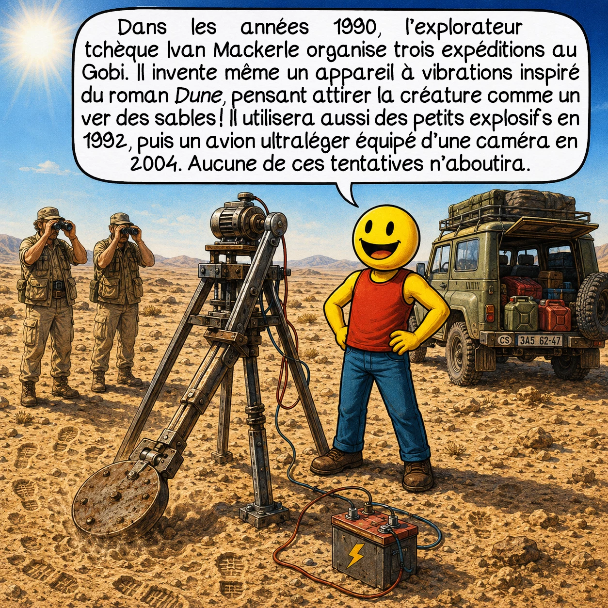 L’Olgoï-Khorkhoï, case 5 : Dans les années 1990, l’explorateur tchèque Ivan Mackerle organise trois expéditions au Gobi. Il invente même un appareil à vibrations inspiré du roman Dune, pensant attirer la créature comme un ver des sables ! Il utilisera aussi des petits explosifs en 1992, puis un avion ultraléger équipé d’une caméra en 2004. Aucune de ces tentatives n’aboutira.