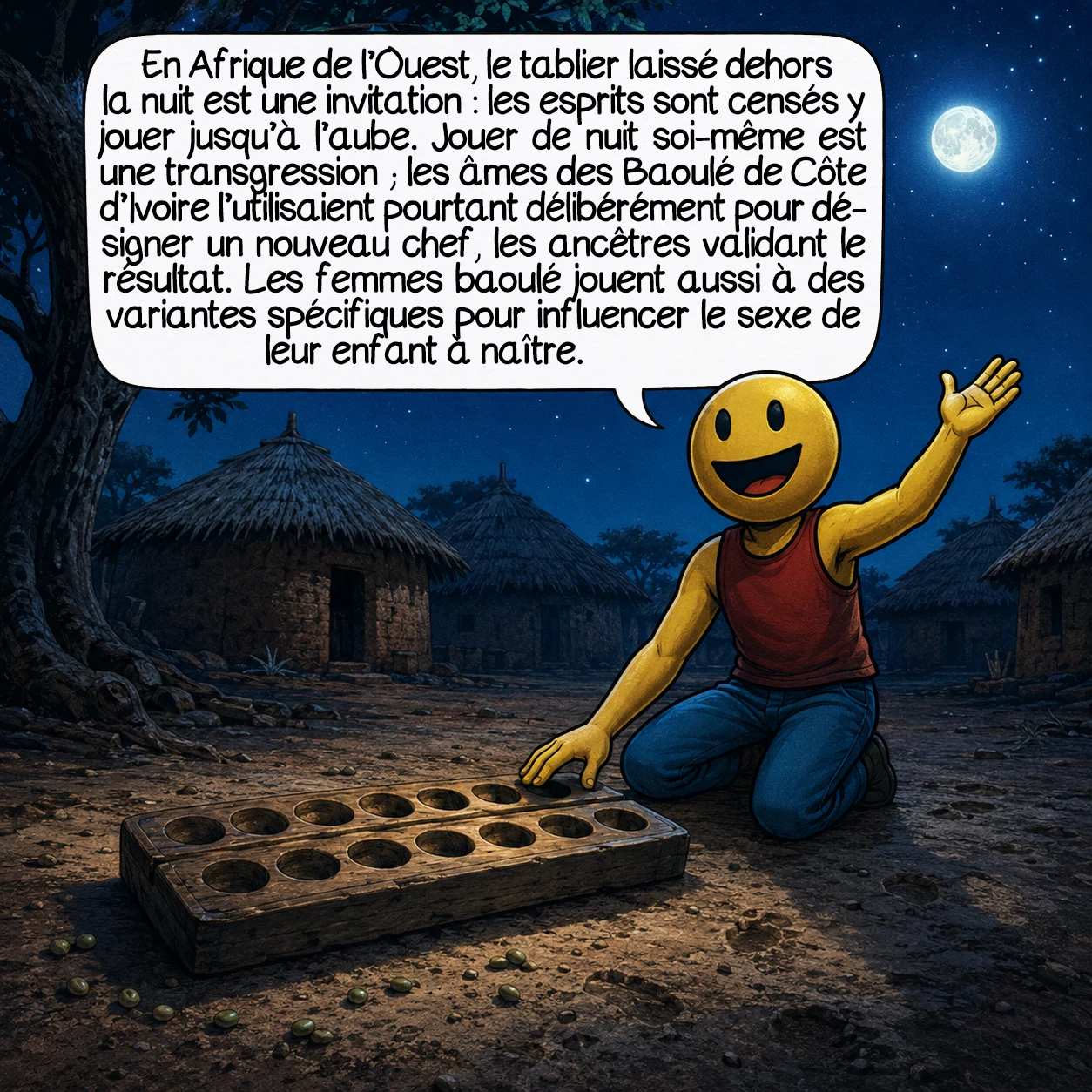 Le mancala, case 6 : En Afrique de l’Ouest, le tablier laissé dehors la nuit est une invitation : les esprits sont censés y jouer jusqu’à l’aube. Jouer de nuit soi-même est une transgression — les âmes des Baoulé de Côte d’Ivoire l’utilisaient pourtant délibérément pour désigner un nouveau chef, les ancêtres validant le résultat. Les femmes baoulé jouent aussi à des variantes spécifiques pour influencer le sexe de leur enfant à naître.