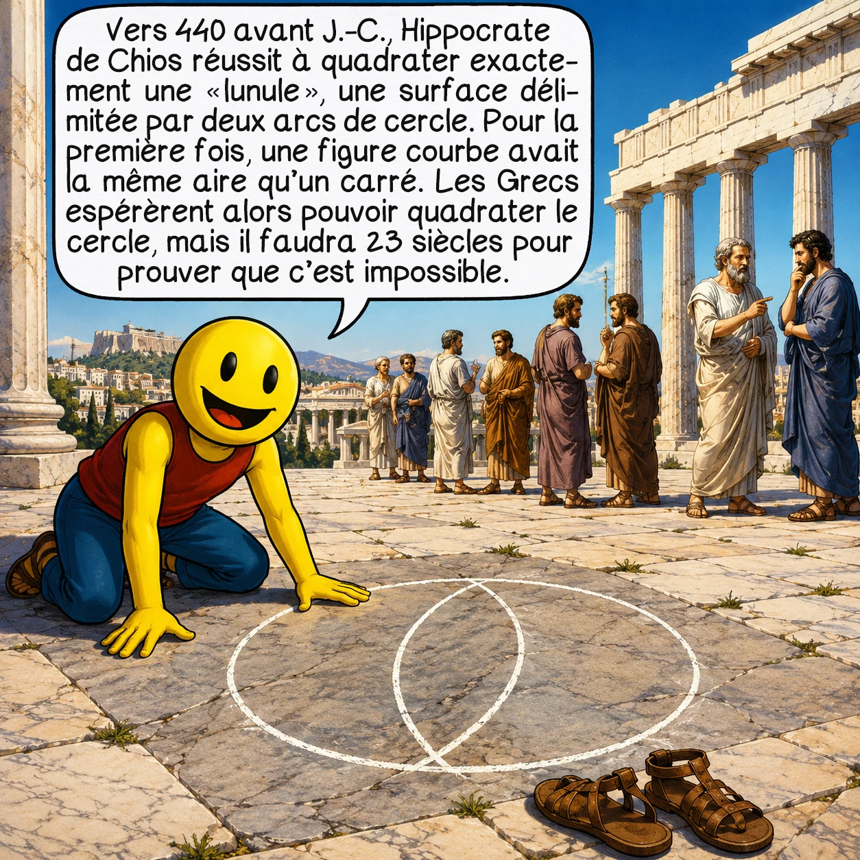 La quadrature du cercle, case 2 : Vers 440 avant J.-C., le mathématicien grec Hippocrate de Chios réussit quelque chose d’extraordinaire : il quadratura exactement une « lunule », une surface délimitée par deux arcs de cercle. C’était la première fois qu’on prouvait qu’une figure aux contours courbes peut avoir une aire identique à un carré. Cette découverte électrisa les mathématiciens grecs — si on peut quadrater une lunule, peut-être peut-on quadrater un cercle entier ? Mais la réponse restera négative pendant encore 23 siècles.