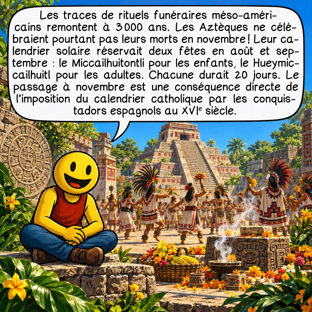 Le Jour des morts, case 2 : Les traces de rituels funéraires méso-américains remontent à 3 000 ans. Les Aztèques ne célébraient pourtant pas leurs morts en novembre ! Leur calendrier solaire réservait deux fêtes en août et septembre : le Miccailhuitontli pour les enfants, le Hueymiccailhuitl pour les adultes. Chacune durait 20 jours. Le passage à novembre est une conséquence directe de l’imposition du calendrier catholique par les conquistadors espagnols au XVIe siècle.