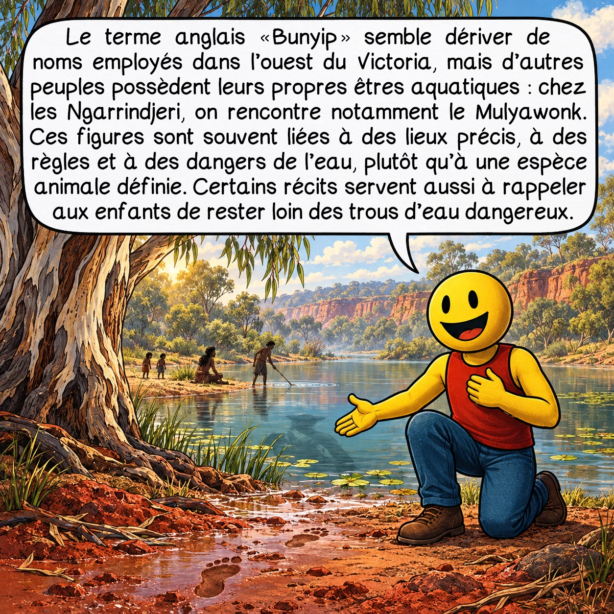 Le Bunyip, case 2 : Le terme anglais « Bunyip » semble dériver de noms employés dans l’ouest du Victoria, mais d’autres peuples possèdent leurs propres êtres aquatiques : chez les Ngarrindjeri, on rencontre notamment le Mulyawonk. Ces figures sont souvent liées à des lieux précis, à des règles et à des dangers de l’eau, plutôt qu’à une espèce animale définie. Certains récits servent aussi à rappeler aux enfants de rester loin des trous d’eau dangereux.