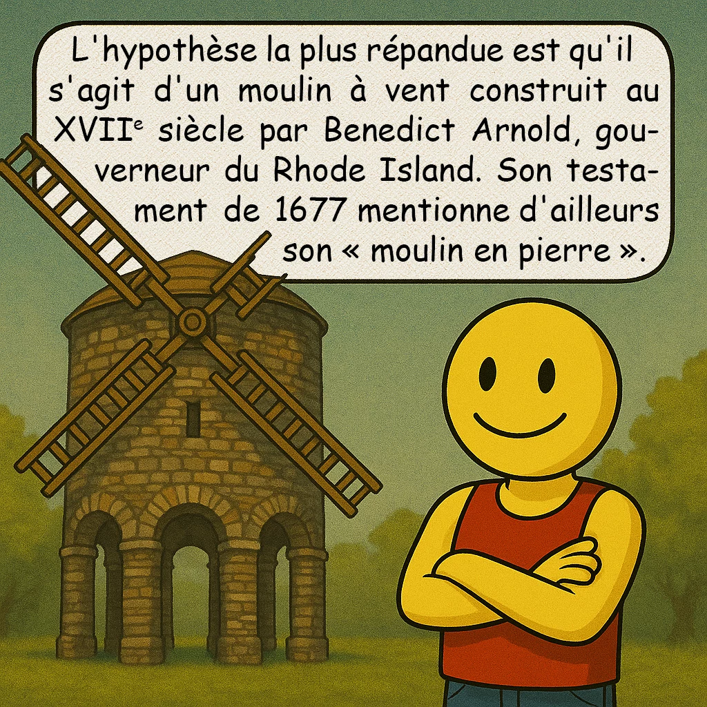La tour de Newport, case 3 : L'hypothèse la plus répandue est qu'il s'agit d'un moulin à vent construit au XVIIe siècle par Benedict Arnold, gouverneur du Rhode Island. Son testament de 1677 mentionne d'ailleurs son « moulin en pierre ».