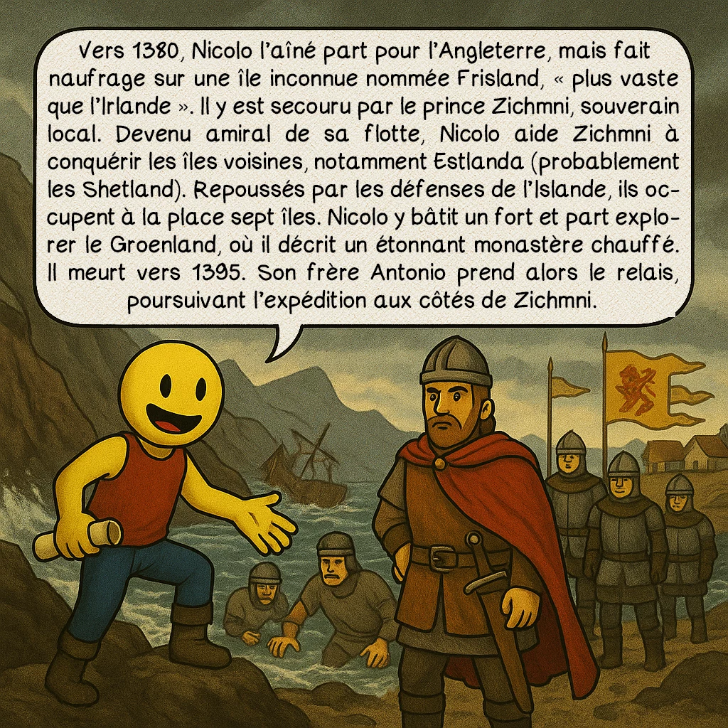 La carte des Zeno, case 3 : Vers 1380, Nicolo l’aîné part pour l’Angleterre, mais fait naufrage sur une île inconnue nommée Frisland, « plus vaste que l’Irlande ». Il y est secouru par le prince Zichmni, souverain local. Devenu amiral de sa flotte, Nicolo aide Zichmni à conquérir les îles voisines, notamment Estlanda (probablement les Shetland). Repoussés par les défenses de l’Islande, ils occupent à la place sept îles. Nicolo y bâtit un fort et part explorer le Groenland, où il décrit un étonnant monastère chauffé. Il meurt vers 1395. Son frère Antonio prend alors le relais, poursuivant l’expédition aux côtés de Zichmni.