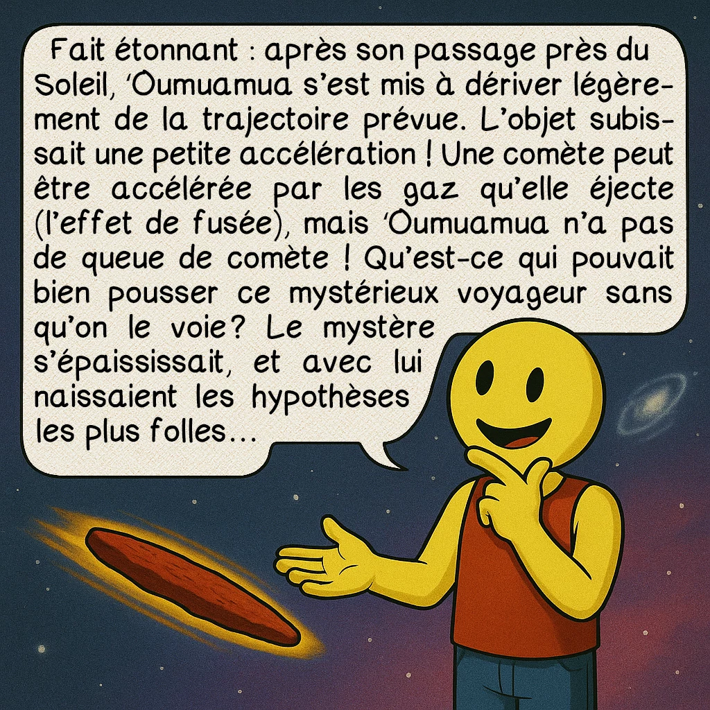 ʻOumuamua, case 5 : Fait étonnant : après son passage près du Soleil, ʻOumuamua s’est mis à dériver légèrement de la trajectoire prévue. L’objet subissait une petite accélération ! Une comète peut être accélérée par les gaz qu’elle éjecte (l’effet de fusée), mais ʻOumuamua n’a pas de queue de comète ! Qu’est-ce qui pouvait bien pousser ce mystérieux voyageur sans qu’on le voie ? Le mystère s’épaississait, et avec lui naissaient les hypothèses les plus folles…