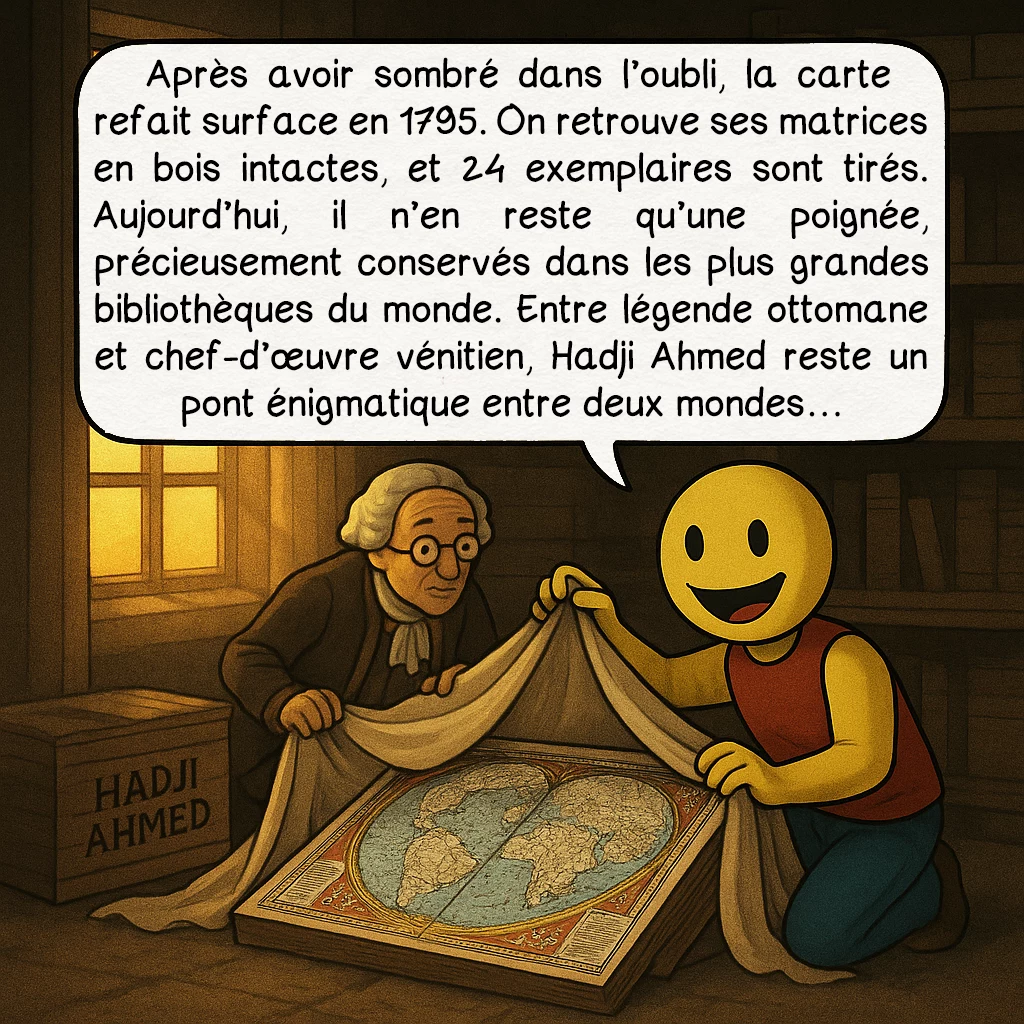 La carte de Hadji Ahmed, case 9 : Après avoir sombré dans l’oubli, la carte refait surface en 1795. On retrouve ses matrices en bois intactes, et 24 exemplaires sont tirés. Aujourd’hui, il n’en reste qu’une poignée, précieusement conservés dans les plus grandes bibliothèques du monde. Entre légende ottomane et chef-d’œuvre vénitien, Hadji Ahmed reste un pont énigmatique entre deux mondes…