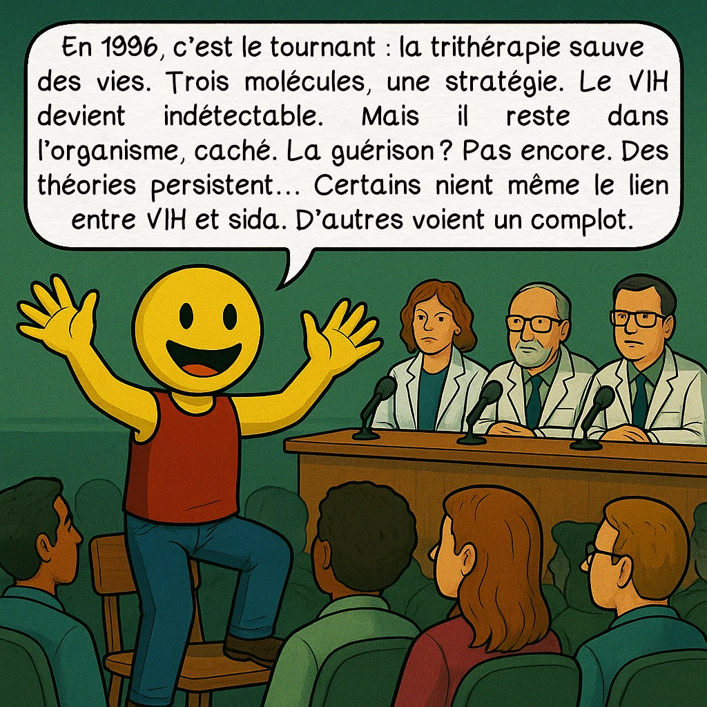 Le SIDA, case 8 : En 1996, c’est le tournant : la trithérapie sauve des vies. Trois molécules, une stratégie. Le VIH devient indétectable. Mais il reste dans l’organisme, caché. La guérison ? Pas encore. Des théories persistent… Certains nient même le lien entre VIH et sida. D’autres voient un complot.